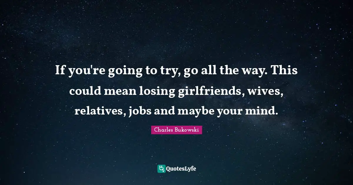 If you're going to try, go all the way. This could mean losing girlfriends, wives, relatives, jobs and maybe your mind.