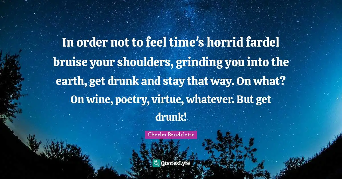 In order not to feel time's horrid fardel bruise your shoulders, grinding you into the earth, get drunk and stay that way. On what? On wine, poetry, virtue, whatever. But get drunk!
