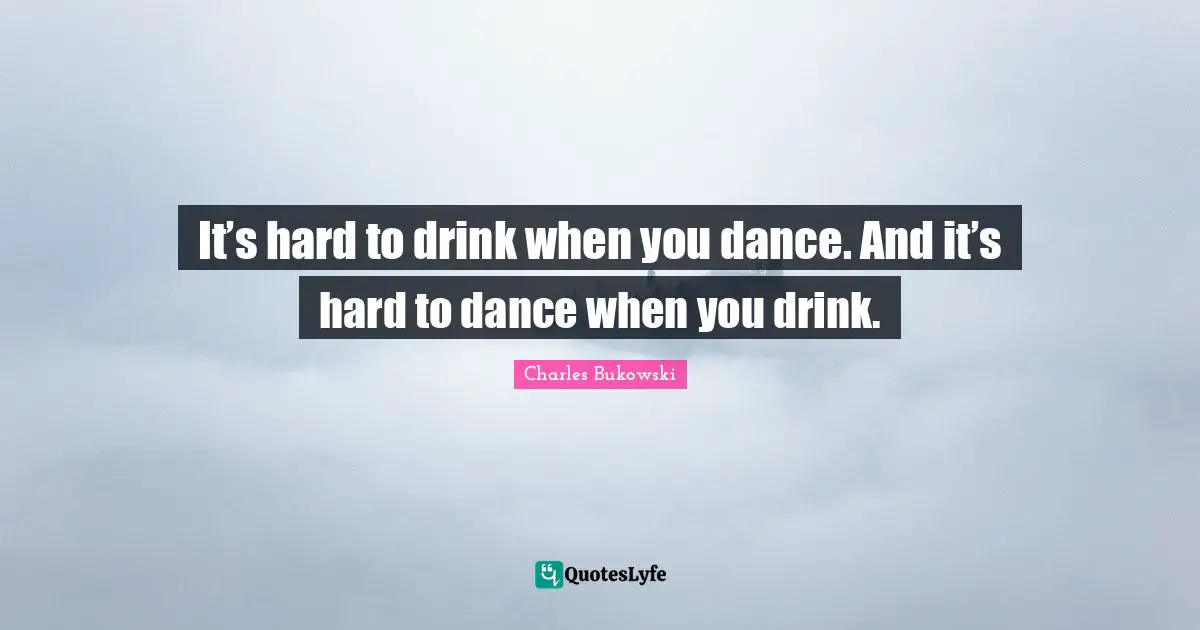 It’s hard to drink when you dance. And it’s hard to dance when you drink.