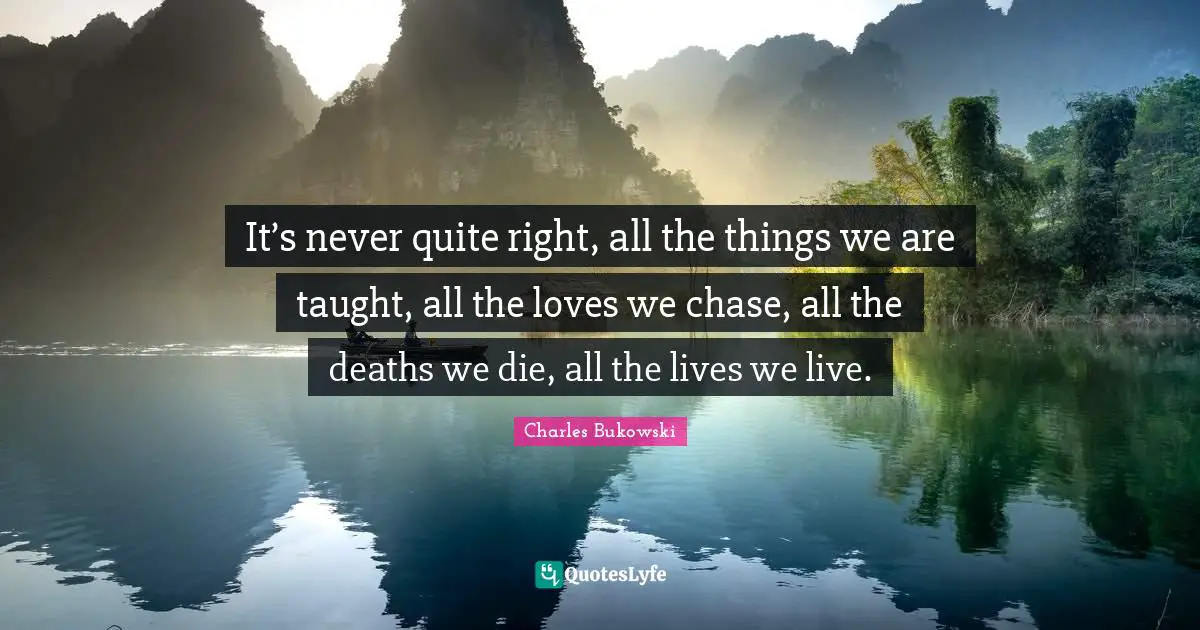 Charles Bukowski Quotes: "It’s never quite right, all the things we are taught, all the loves we chase, all the deaths we die, all the lives we live."