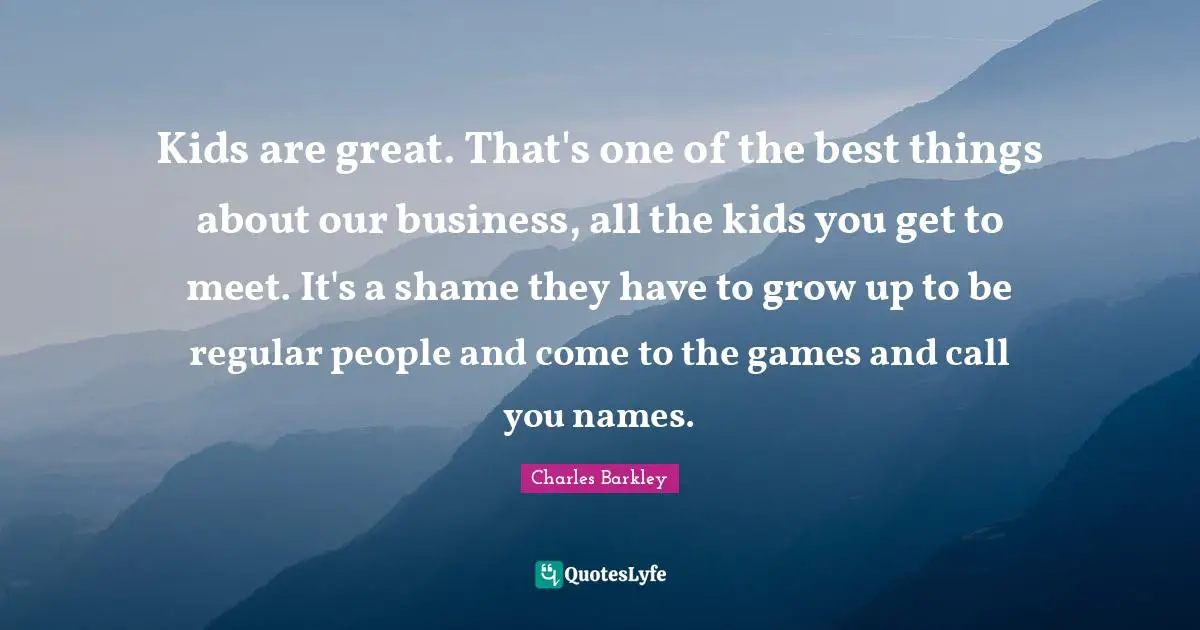 Charles Barkley Quotes: "Kids are great. That's one of the best things about our business, all the kids you get to meet. It's a shame they have to grow up to be regular people and come to the games and call you names."