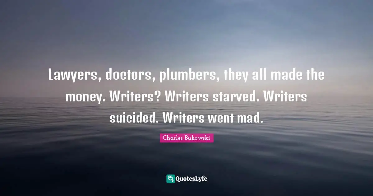 Lawyers, doctors, plumbers, they all made the money. Writers? Writers starved. Writers suicided. Writers went mad.