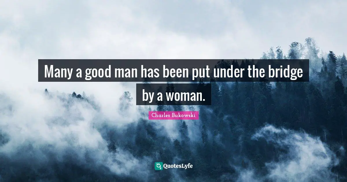Many a good man has been put under the bridge by a woman.