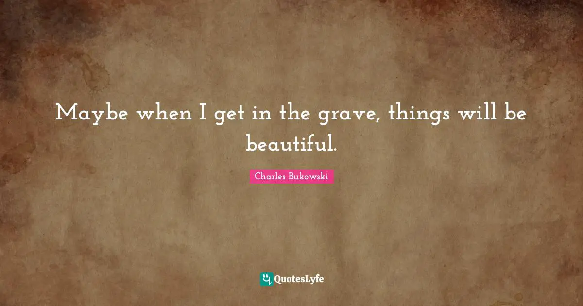 Maybe when I get in the grave, things will be beautiful.