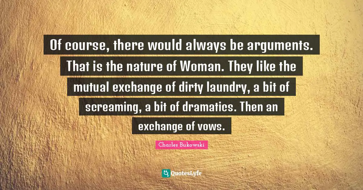 Of course, there would always be arguments. That is the nature of Woman. They like the mutual exchange of dirty laundry, a bit of screaming, a bit of dramatics. Then an exchange of vows.