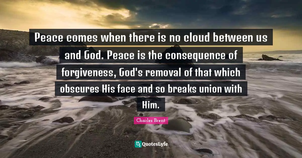 Peace comes when there is no cloud between us and God. Peace is the consequence of forgiveness, God's removal of that which obscures His face and so breaks union with Him.