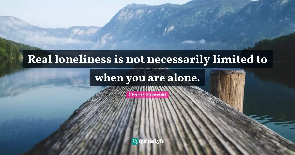Real loneliness is not necessarily limited to when you are alone.