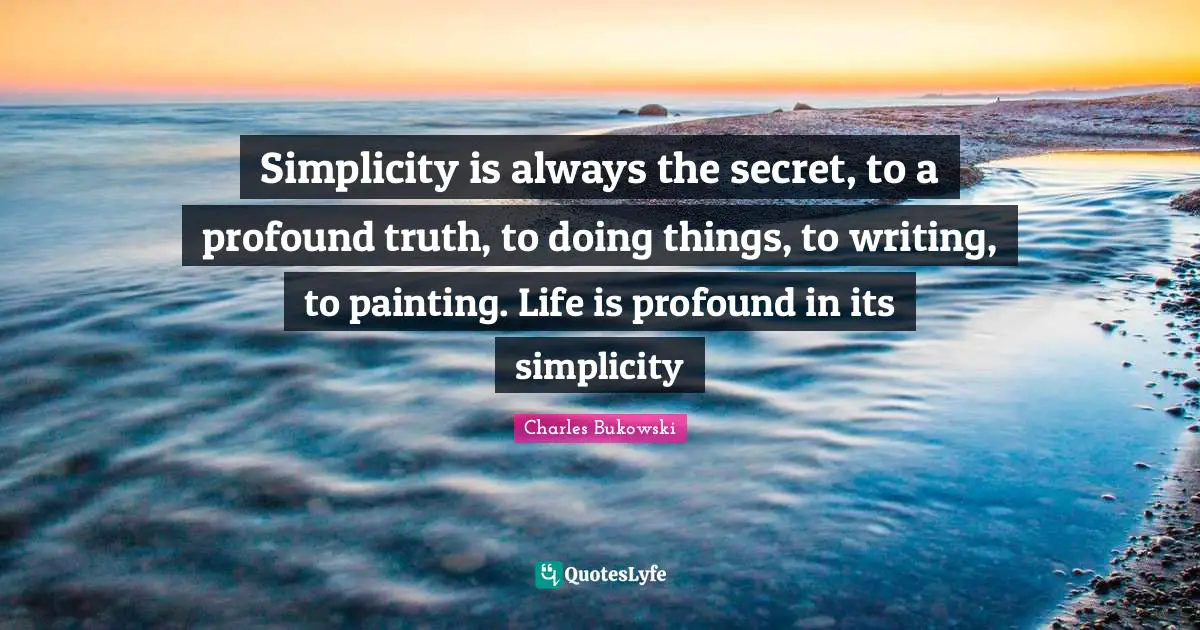Charles Bukowski Quotes: Simplicity is always the secret, to a profound truth, to doing things, to writing, to painting. Life is profound in its simplicity