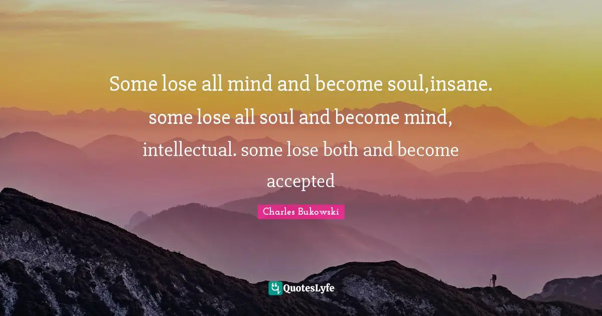 Charles Bukowski Quotes: Some lose all mind and become soul,insane. some lose all soul and become mind, intellectual. some lose both and become accepted