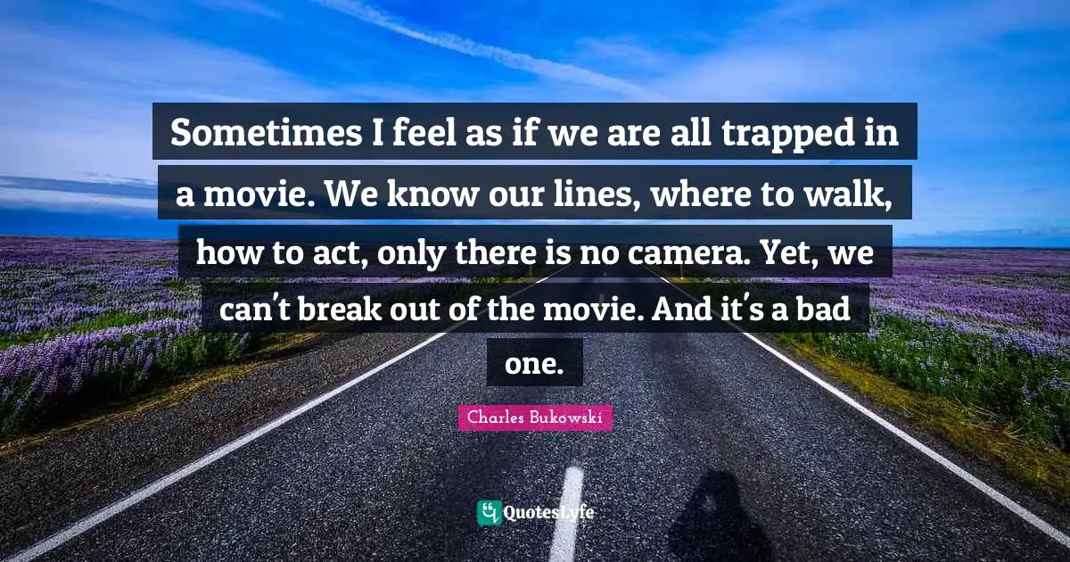 Charles Bukowski Quotes: Sometimes I feel as if we are all trapped in a movie. We know our lines, where to walk, how to act, only there is no camera. Yet, we can't break out of the movie. And it's a bad one.