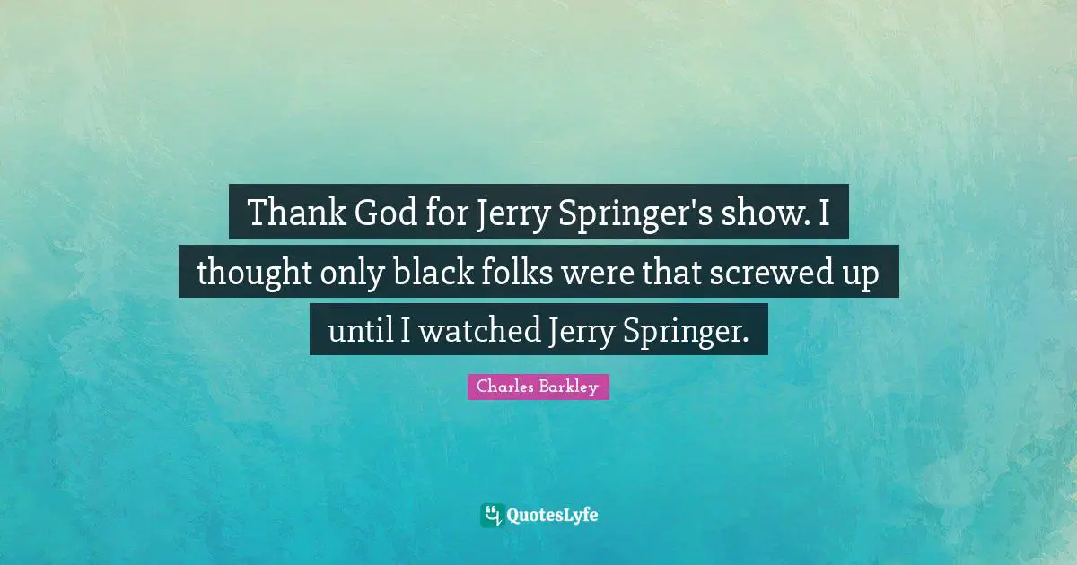 Thank God for Jerry Springer's show. I thought only black folks were that screwed up until I watched Jerry Springer.