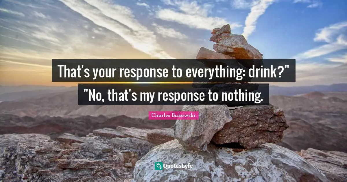 That's your response to everything: drink?" "No, that's my response to nothing.