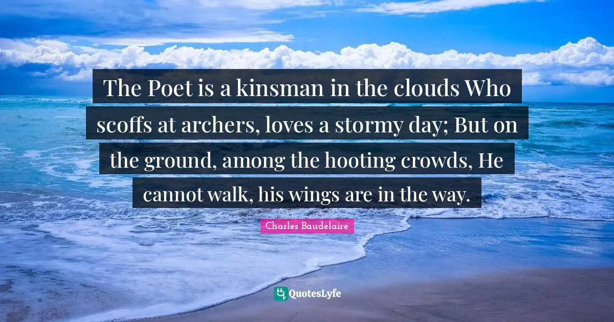 The Poet is a kinsman in the clouds Who scoffs at archers, loves a stormy day; But on the ground, among the hooting crowds, He cannot walk, his wings are in the way.