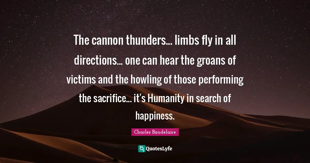 Charles Baudelaire Quotes: "The cannon thunders... limbs fly in all directions... one can hear the groans of victims and the howling of those performing the sacrifice... it's Humanity in search of happiness."