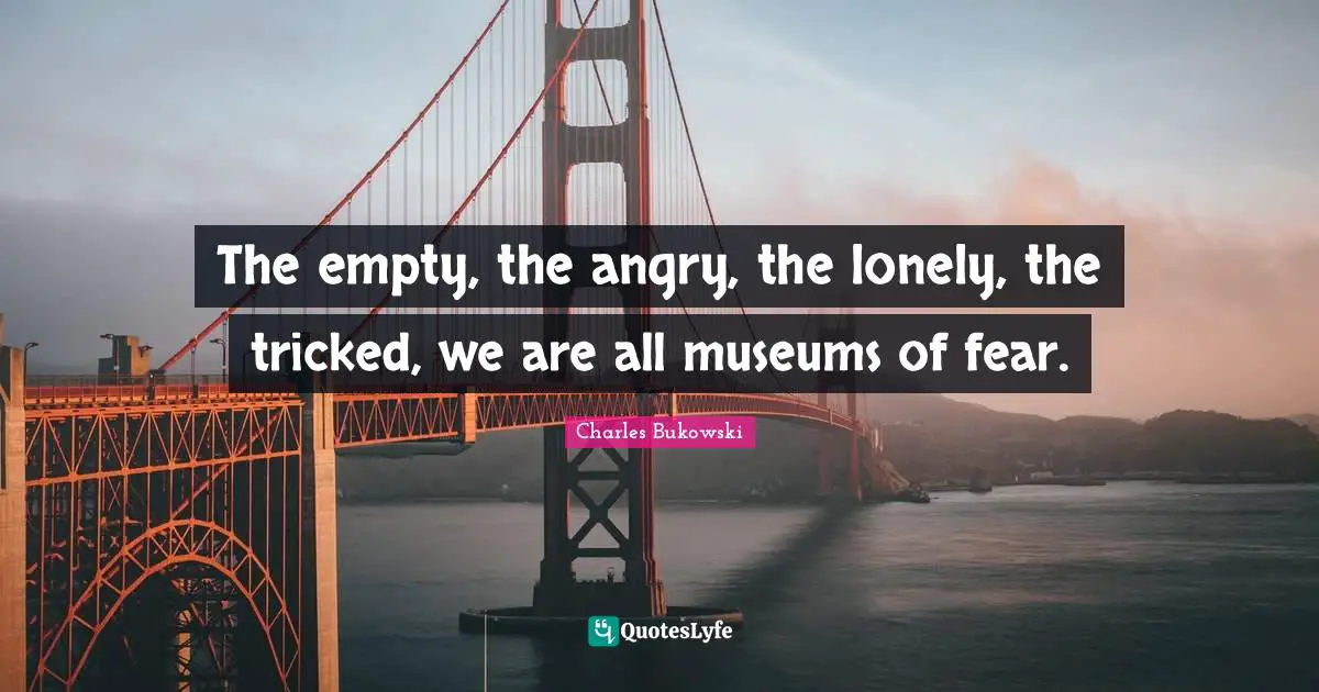 The empty, the angry, the lonely, the tricked, we are all museums of fear.