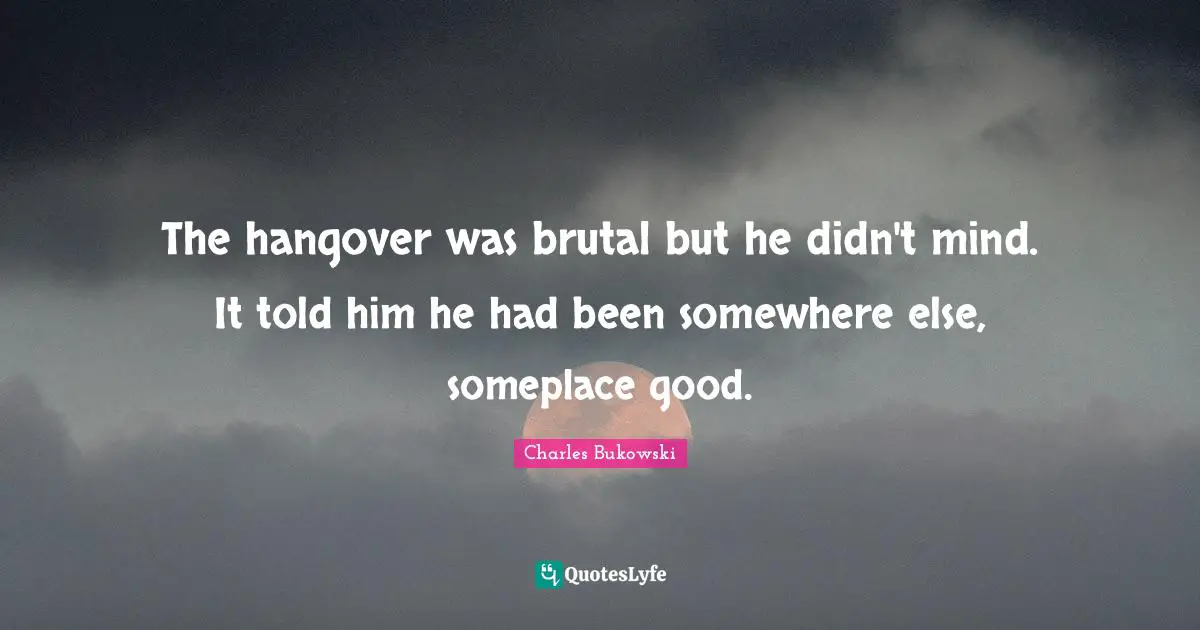 The hangover was brutal but he didn't mind. It told him he had been somewhere else, someplace good.