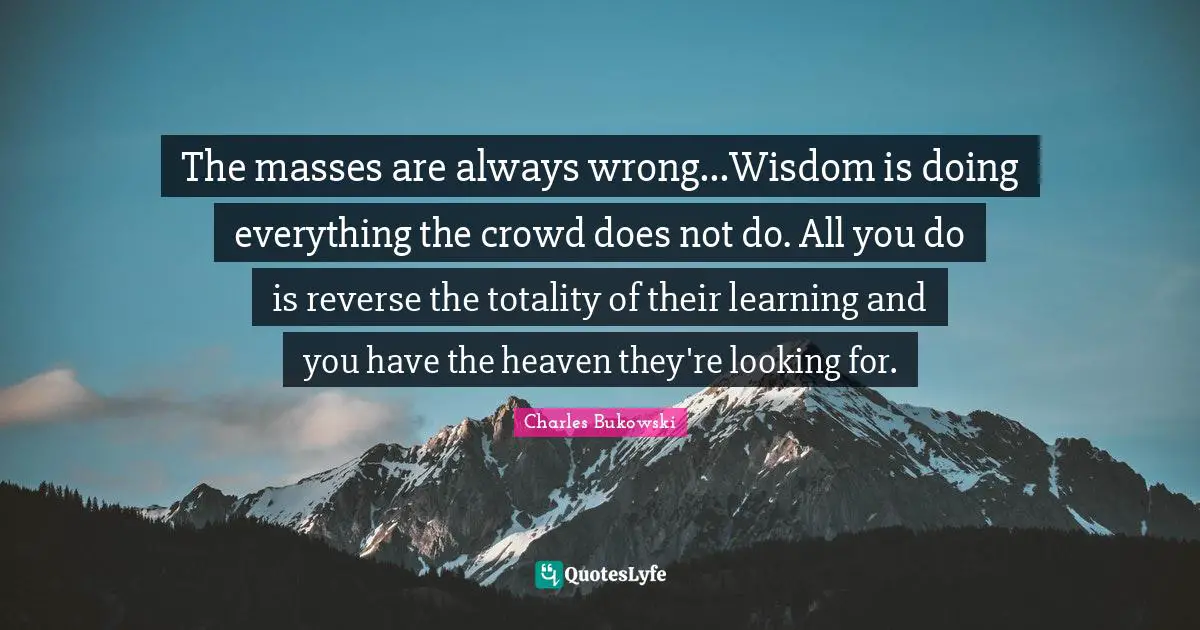 Charles Bukowski Quotes: "The masses are always wrong...Wisdom is doing everything the crowd does not do. All you do is reverse the totality of their learning and you have the heaven they're looking for."