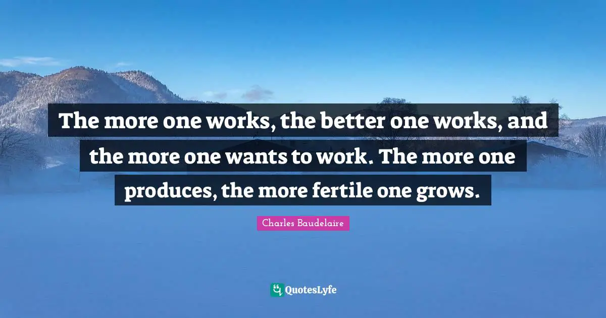 The more one works, the better one works, and the more one wants to work. The more one produces, the more fertile one grows.