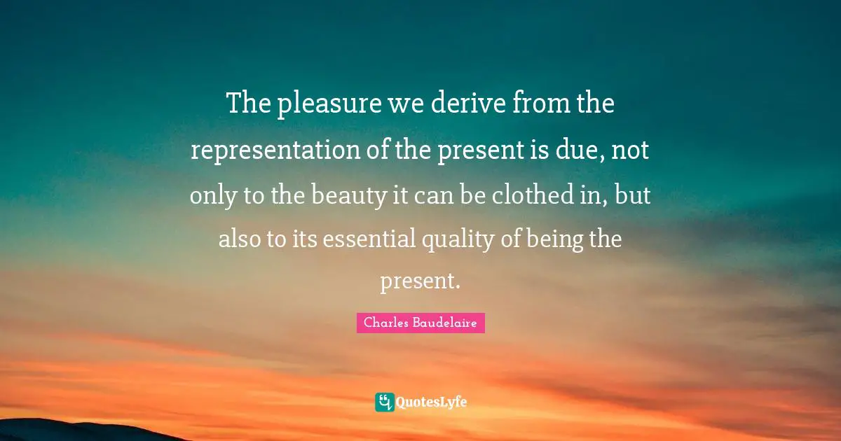 The pleasure we derive from the representation of the present is due, not only to the beauty it can be clothed in, but also to its essential quality of being the present.