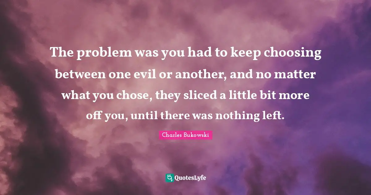 The problem was you had to keep choosing between one evil or another, and no matter what you chose, they sliced a little bit more off you, until there was nothing left.