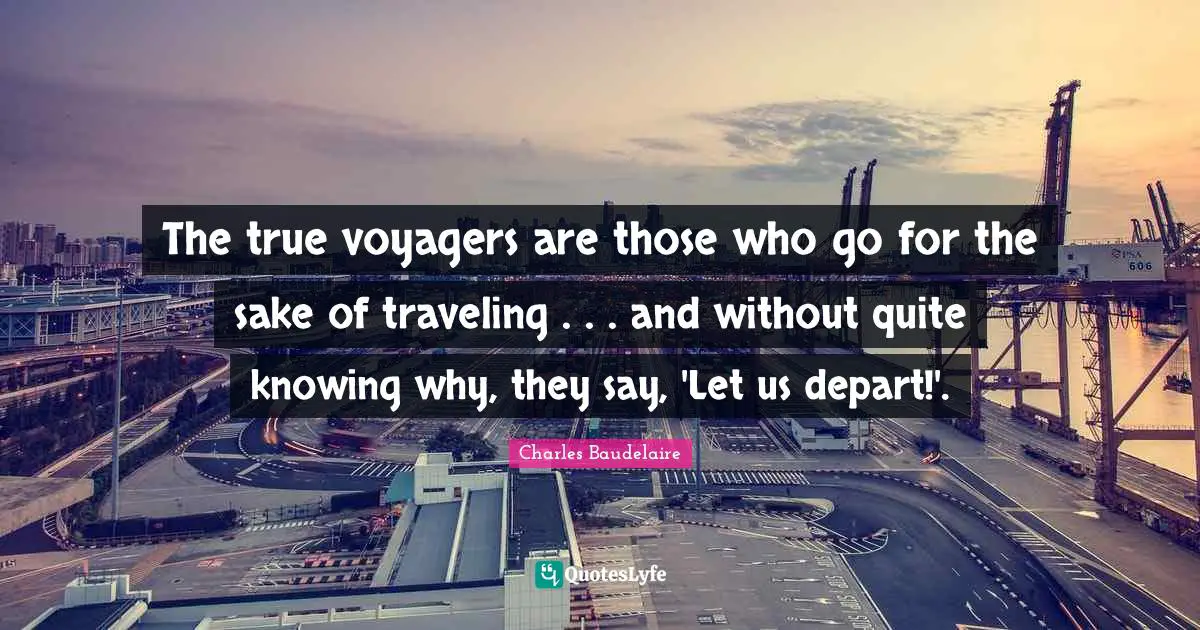 The true voyagers are those who go for the sake of traveling . . . and without quite knowing why, they say, 'Let us depart!'.