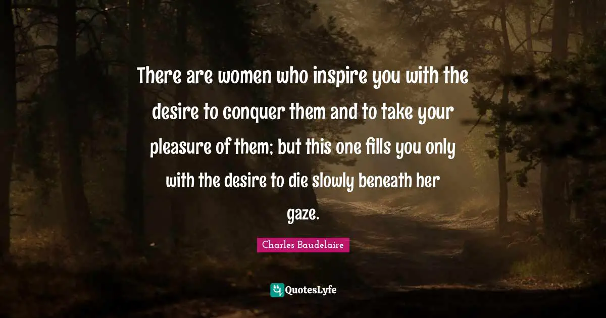 Charles Baudelaire Quotes: "There are women who inspire you with the desire to conquer them and to take your pleasure of them; but this one fills you only with the desire to die slowly beneath her gaze."