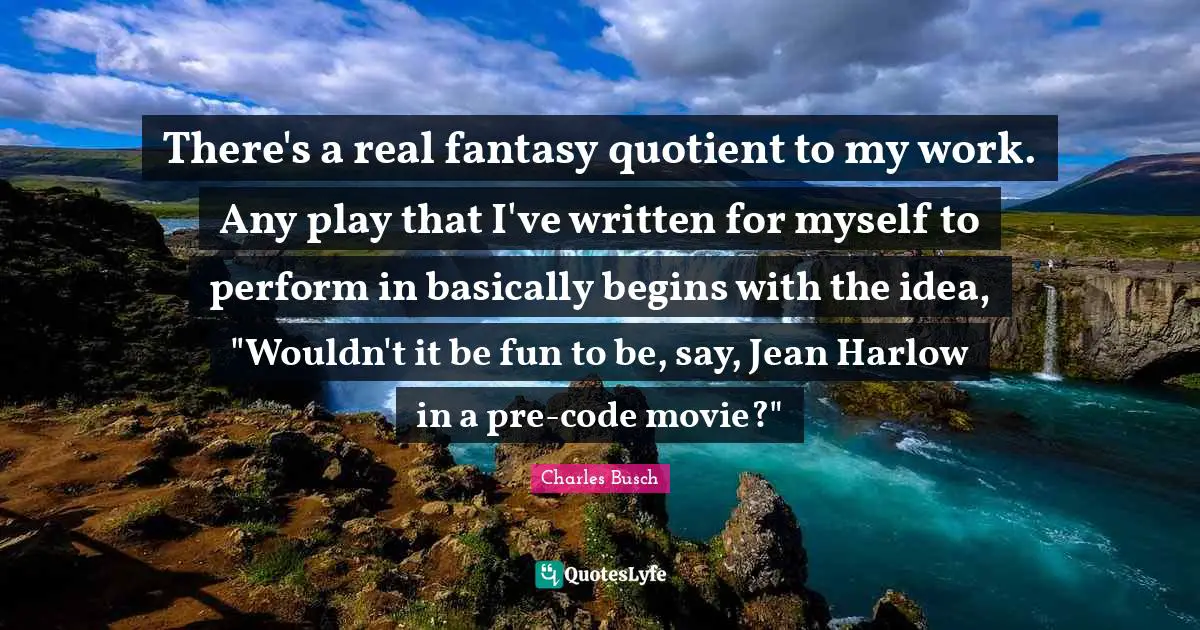 There's a real fantasy quotient to my work. Any play that I've written for myself to perform in basically begins with the idea, "Wouldn't it be fun to be, say, Jean Harlow in a pre-code movie?"