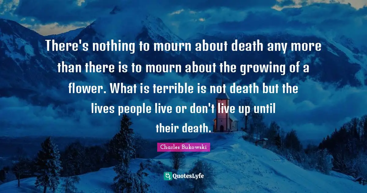 There's nothing to mourn about death any more than there is to mourn about the growing of a flower. What is terrible is not death but the lives people live or don't live up until their death.