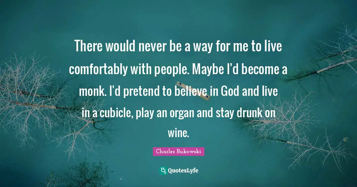 There would never be a way for me to live comfortably with people. Maybe I'd become a monk. I'd pretend to believe in God and live in a cubicle, play an organ and stay drunk on wine.