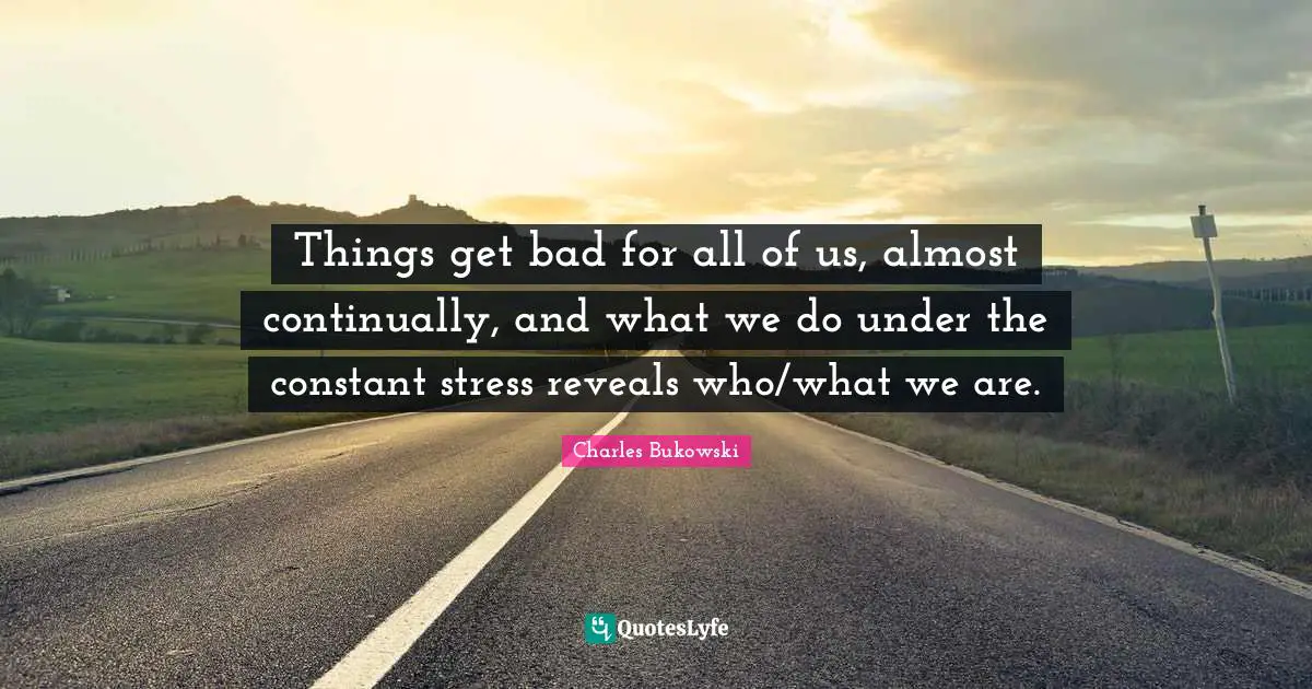 Things get bad for all of us, almost continually, and what we do under the constant stress reveals who/what we are.