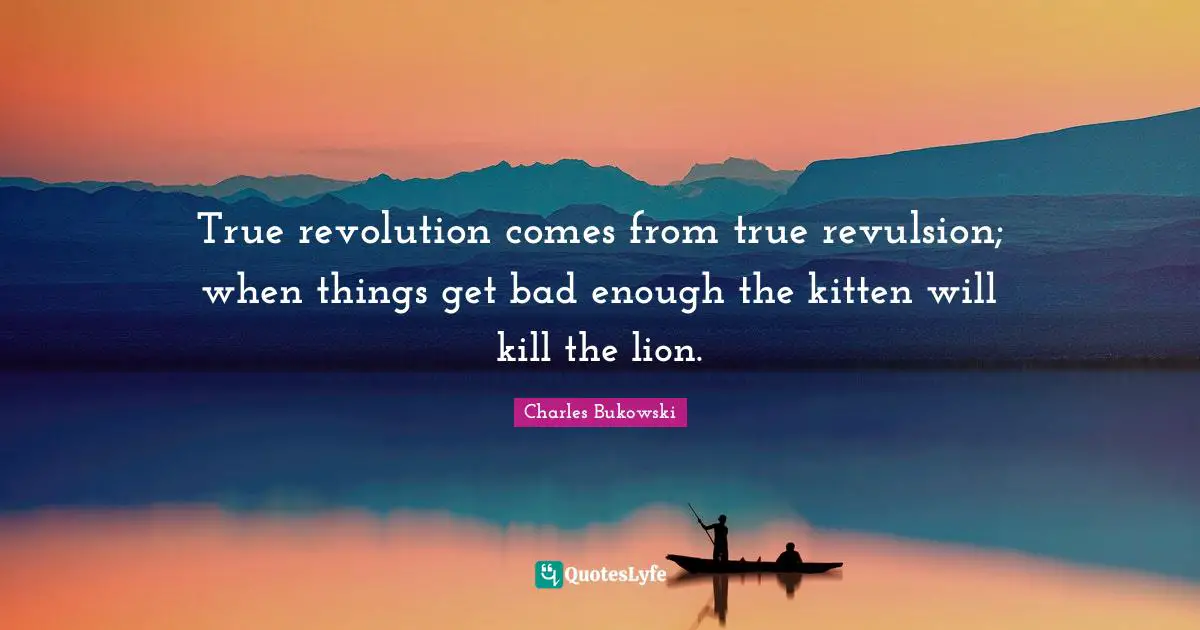 Charles Bukowski Quotes: "True revolution comes from true revulsion; when things get bad enough the kitten will kill the lion."