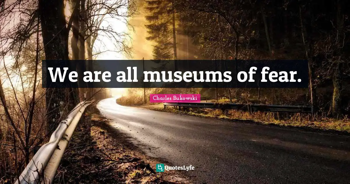 We are all museums of fear.