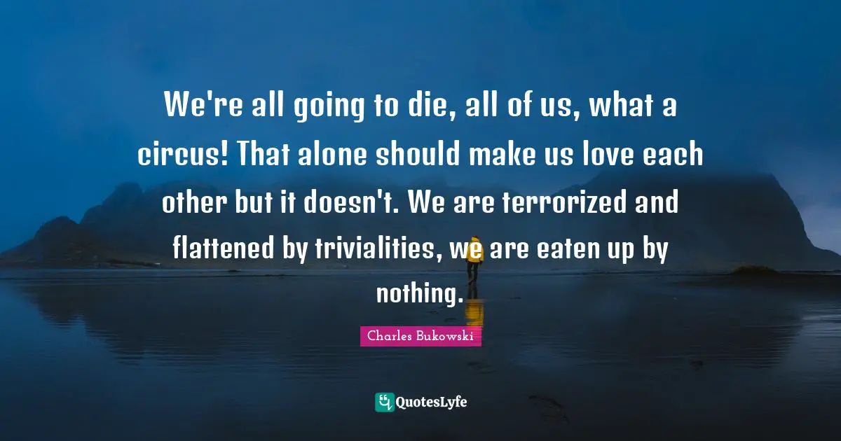 Charles Bukowski Quotes: "We're all going to die, all of us, what a circus! That alone should make us love each other but it doesn't. We are terrorized and flattened by trivialities, we are eaten up by nothing."