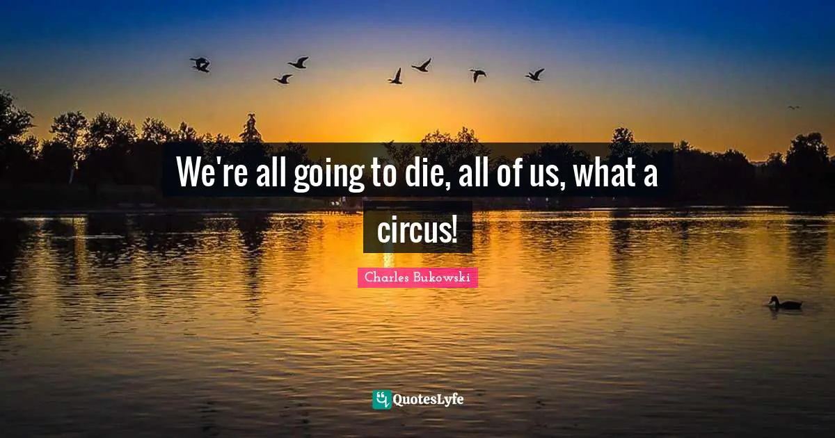 We're all going to die, all of us, what a circus!