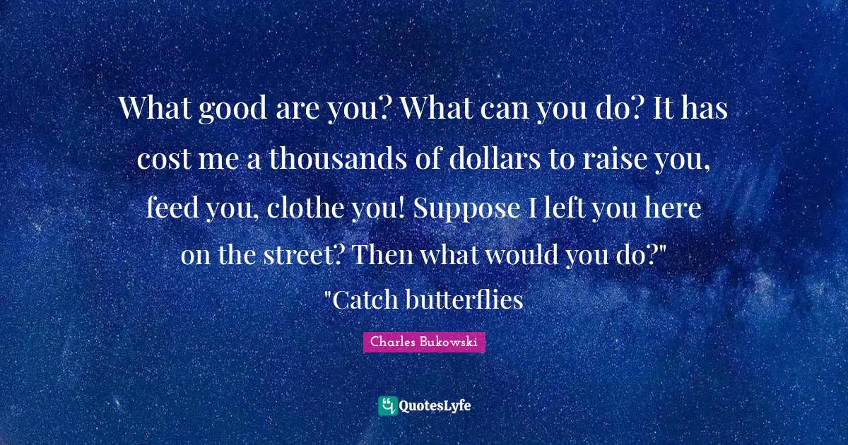 What good are you? What can you do? It has cost me a thousands of dollars to raise you, feed you, clothe you! Suppose I left you here on the street? Then what would you do?" "Catch butterflies