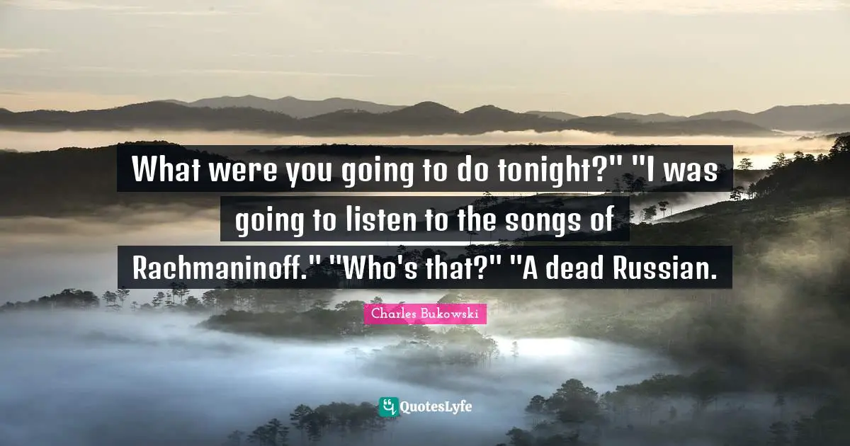 What were you going to do tonight?" "I was going to listen to the songs of Rachmaninoff." "Who's that?" "A dead Russian.
