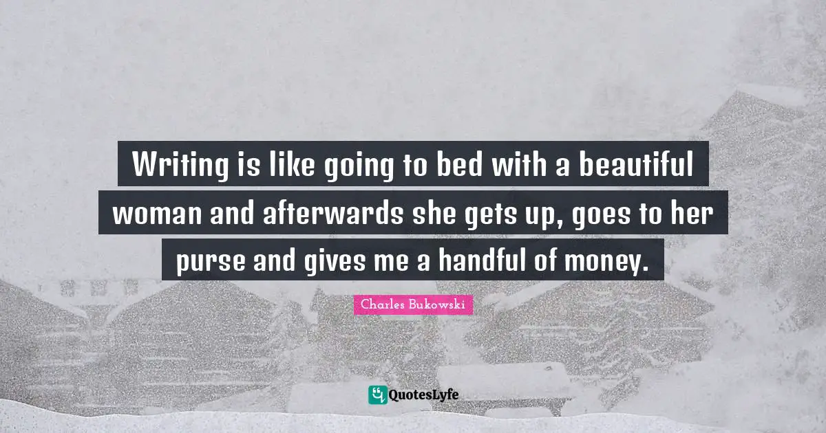 Charles Bukowski Quotes: "Writing is like going to bed with a beautiful woman and afterwards she gets up, goes to her purse and gives me a handful of money."