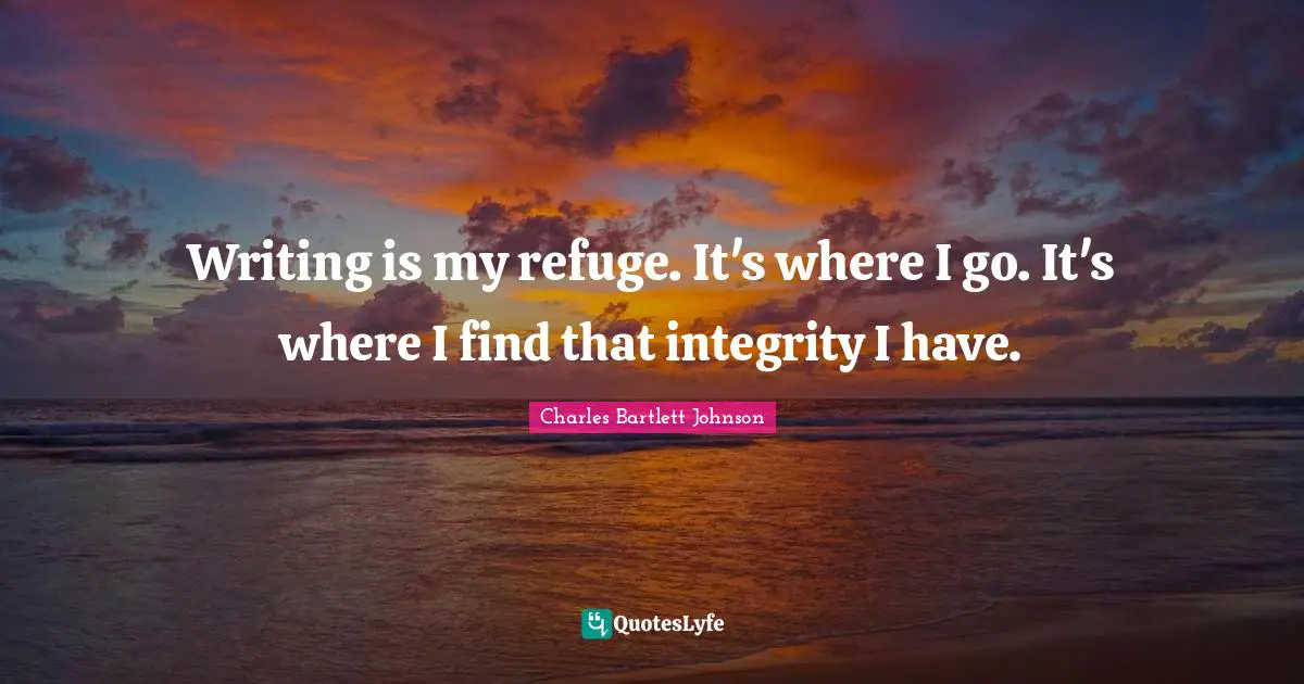 Writing is my refuge. It's where I go. It's where I find that integrity I have.