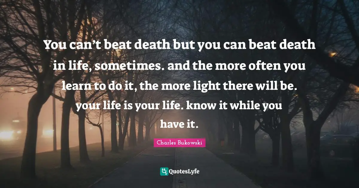 Charles Bukowski Quotes: "You can’t beat death but you can beat death in life, sometimes. and the more often you learn to do it, the more light there will be. your life is your life. know it while you have it."