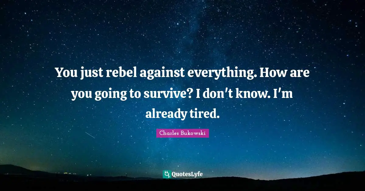 You just rebel against everything. How are you going to survive? I don't know. I'm already tired.