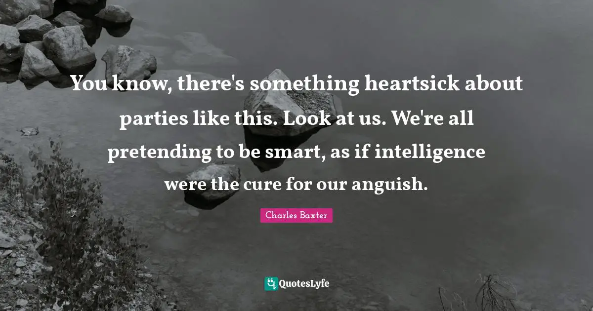 You know, there's something heartsick about parties like this. Look at us. We're all pretending to be smart, as if intelligence were the cure for our anguish.