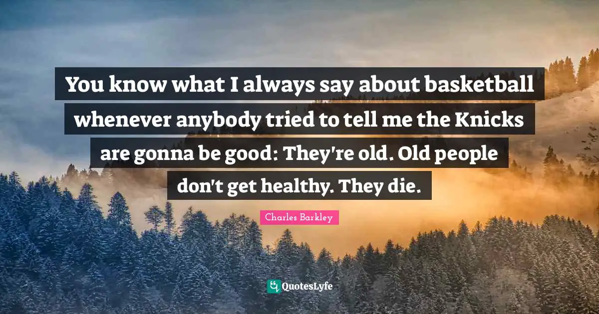 Charles Barkley Quotes: "You know what I always say about basketball whenever anybody tried to tell me the Knicks are gonna be good: They're old. Old people don't get healthy. They die."