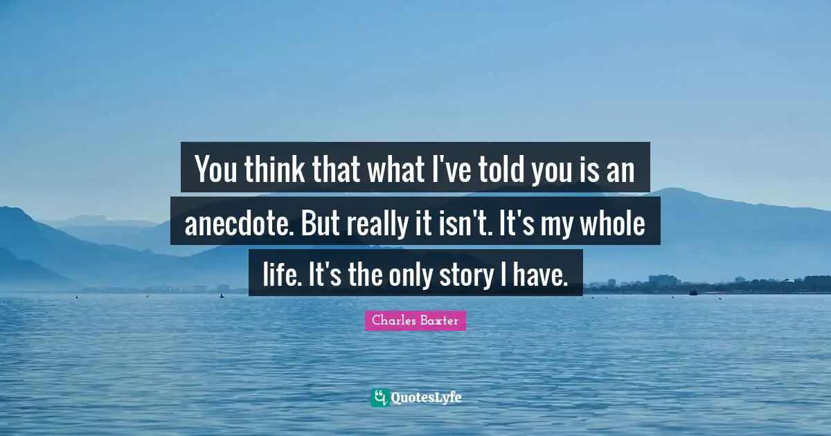 You think that what I've told you is an anecdote. But really it isn't. It's my whole life. It's the only story I have.
