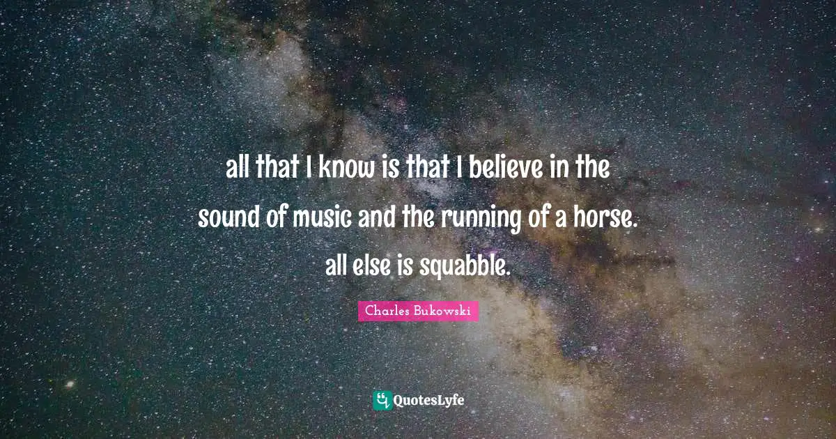all that I know is that I believe in the sound of music and the running of a horse. all else is squabble.