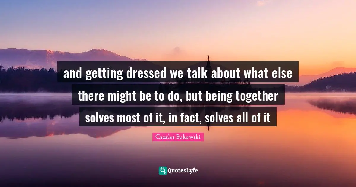 and getting dressed we talk about what else there might be to do, but being together solves most of it, in fact, solves all of it