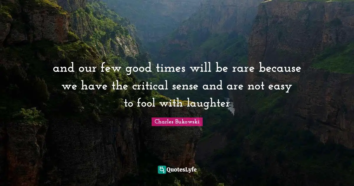 and our few good times will be rare because we have the critical sense and are not easy to fool with laughter