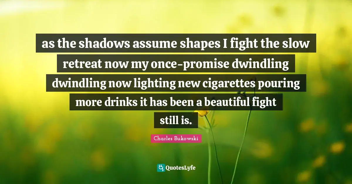as the shadows assume shapes I fight the slow retreat now my once-promise dwindling dwindling now lighting new cigarettes pouring more drinks it has been a beautiful fight still is.
