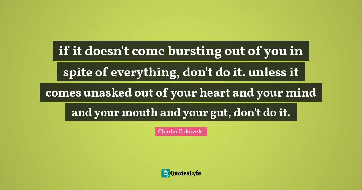 if it doesn't come bursting out of you in spite of everything, don't do it. unless it comes unasked out of your heart and your mind and your mouth and your gut, don't do it.
