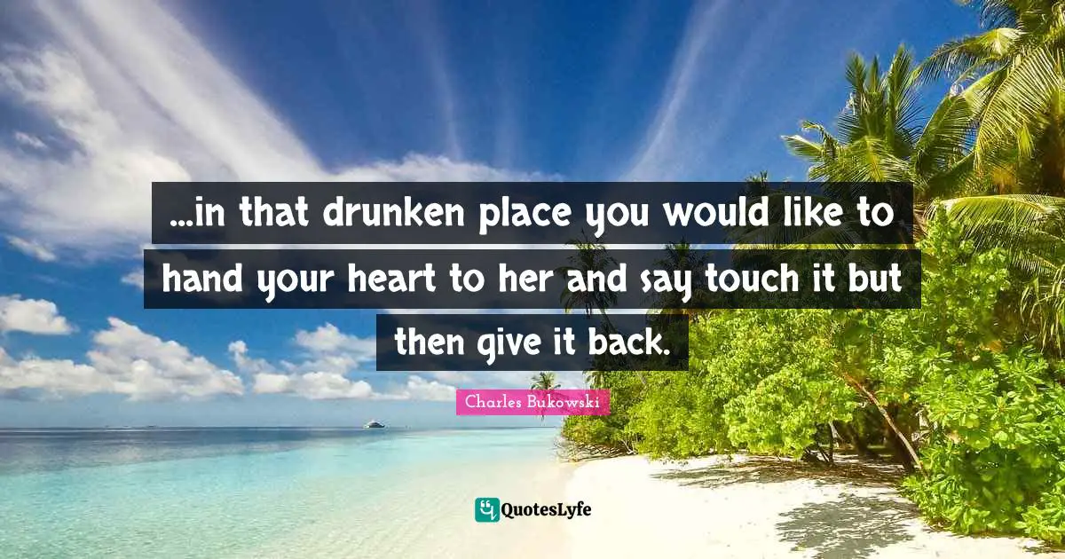 ...in that drunken place you would like to hand your heart to her and say touch it but then give it back.