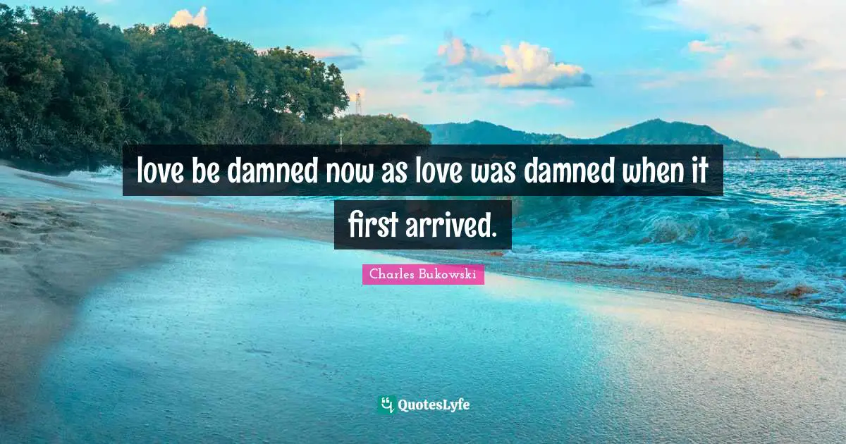 love be damned now as love was damned when it first arrived.